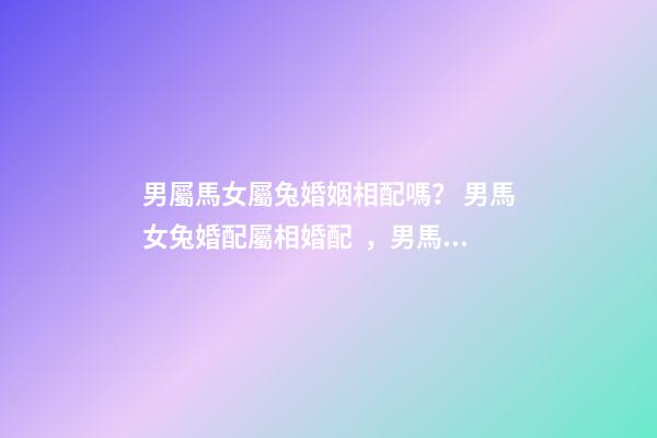 男屬馬女屬兔婚姻相配嗎？ 男馬女兔婚配屬相婚配，男馬女兔婚配如何